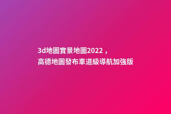 3d地圖實景地圖2022，高德地圖發布車道級導航加強版